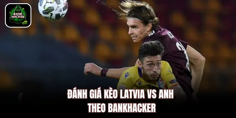 Đánh giá kèo Latvia vs Anh theo Bankhacker